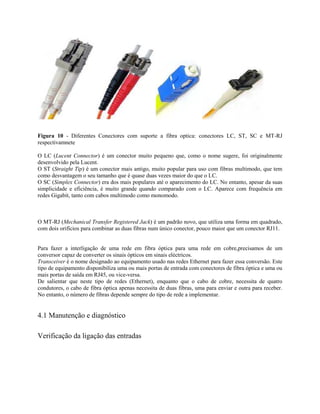 Figura 10 - Diferentes Conectores com suporte a fibra optica: conectores LC, ST, SC e MT-RJ
respectivamnete
O LC (Lucent Connector) é um conector muito pequeno que, como o nome sugere, foi originalmente
desenvolvido pela Lucent.
O ST (Straight Tip) é um conector mais antigo, muito popular para uso com fibras multimodo, que tem
como desvantagem o seu tamanho que é quase duas vezes maior do que o LC.
O SC (Simplex Connector) era dos mais populares até o aparecimento do LC. No entanto, apesar da suas
simplicidade e eficiência, é muito grande quando comparado com o LC. Aparece com frequência em
redes Gigabit, tanto com cabos multimodo como monomodo.
O MT-RJ (Mechanical Transfer Registered Jack) é um padrão novo, que utiliza uma forma em quadrado,
com dois orifícios para combinar as duas fibras num único conector, pouco maior que um conector RJ11.
Para fazer a interligação de uma rede em fibra óptica para uma rede em cobre,precisamos de um
conversor capaz de converter os sinais ópticos em sinais eléctricos.
Transceiver é o nome designado ao equipamento usado nas redes Ethernet para fazer essa conversão. Este
tipo de equipamento disponibiliza uma ou mais portas de entrada com conectores de fibra óptica e uma ou
mais portas de saída em RJ45, ou vice-versa.
De salientar que neste tipo de redes (Ethernet), enquanto que o cabo de cobre, necessita de quatro
condutores, o cabo de fibra óptica apenas necessita de duas fibras, uma para enviar e outra para receber.
No entanto, o número de fibras depende sempre do tipo de rede a implementar.
4.1 Manutenção e diagnóstico
Verificação da ligação das entradas
 
