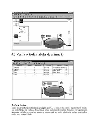 4.3 Verificação das tabelas de animação
5. Conclusão
Dadas as várias funcionalidades e aplicações do PLC no mundo moderno é incontornável notar a
sua importância na evolução tecnológica actual substituindo muitos elementos por apenas um,
poupando trabalho e tempo ao homem e assegurando ate maior eficiência, melhor qualidade e
muito mais produtividade.
 