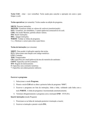 Tecla CLR – clear – (cor vermelha): Tecla usada para cancelar a operação em curso e para
limpar o ecrã.
Teclas operativas (cor amarela): Teclas usadas na edição do programa.
SRCH: Procurar instruções.
MONTR: Visualizar estado ou valores de variáveis (monitorização).
EXT: Visualizar, em simultâneo, 3 canais (palavras) consecutivos no ecrã.
CHG: Em modo Monitor, permite alterar valores.
INS: Inserir instruções.
DEL: Apagar instruções.
WRITE: Validar as linhas do programa.
↑ e ↓: Deslocar o cursor para cima e para baixo.
Teclas de instruções (cor cinzenta)
SHIFT: Para aceder à indicação superior das teclas.
FUN: Seleccionar uma função com código numérico.
CNT: Contador.
TIM: Temporizador.
CH: Especifica um canal (palavra) da área de memória do autómato.
CONT: Especifica um bit (contacto).
SFT: Registo de deslocamento.
#: Especifica uma constante numérica.
*: Especifica um endereçamento indirecto.
Escrever o programa
1. Seleccionar o modo Program;
2. Premir a tecla CLR até se obter a primeira linha do programa “0000”;
3. Escrever o programa em lista de instruções, linha a linha, validando cada linha com a
tecla WRITE. A linha do programa é incrementada automaticamente;
4. Terminar obrigatoriamente o programa com a instrução END – FUN (01).
Inserir instruções (modo Program)
1. Posicionar-se na linha de instrução posterior à instrução a inserir;
2. Escrever a instrução e premir a tecla INS;
 