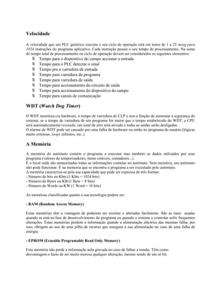Velocidade
A velocidade que um PLC genérico executa o seu ciclo de operação está em torno de 1 a 25 mseg para
1024 instruções do programa aplicativo. Cada instrução possui o seu tempo de processamento. Na soma
do tempo total de processamento ou ciclo de operação devem ser considerados os seguintes elementos:
 Tempo para o dispositivo do campo accionar a entrada
 Tempo para o PLC detectar o sinal
 Tempo pra a varredura de entrada
 Tempo para varredura de programa
 Tempo para varredura de saída
 Tempo para accionamento do circuito de saída
 Tempo para accionamento do dispositivo do campo
 Tempo para canais de comunicação
WDT (Watch Dog Timer)
O WDT monitora,via hardware, o tempo de varredura do CLP e tem a função de aumentar a segurança do
sistema; se o tempo de varredura de um programa for maior que o tempo estabelecido do WDT, a CPU
será automaticamente resetada, um sinal de erro será ativado e todas as saídas serão desligadas.
O alarme de WDT pode ser causado por uma falha de hardware ou então no programa do usuário (lógicas
muito extensas, loops infinitos, etc..)
A Memória
A memória do autómato contém o programa a executar mas também os dados utilizados por esse
programa (valores de temporizadores, mono estáveis, contadores...).
É o local onde são armazenadas todas as informações contidas no autómato. Sem memória, um autómato
não pode funcionar. É na memoria que se encontra o programa a ser executado pelo autómato.
A memória caracteriza-se pela sua capacidade que pode ser expressa de três formas:
- Número de bits ou Kbts (1 Kbts = 1024 bits)
- Número de Bytes ou KB (1 Byte = 8 bits)
- Número de Words ou KW (1 Word = 16 bits)
As memórias classificadas quanto a sua tecnologia podem ser:
- RAM (Random Access Memory)
Estas memórias têm a vantagem de poderem ser escritas e alteradas facilmente. São as mais usadas
quando se está na fase de desenvolvimento do programa ou quando o sistema a controlar sofre frequentes
alterações. Estas memórias perdem a informação quando a alimentação eléctrica das mesmas falha; por
isso, obrigam ao uso de uma pilha de recurso que assegura a sua alimentação no caso de uma falha de
energia.
- EPROM (Erasable Programable Read Only Memory)
Esta memória não perde a informação nela gravada no caso de falhar a tensão. Têm como
desvantagem o facto de ser muito morosa qualquer alteração, mesmo sendo de um só bit.
 