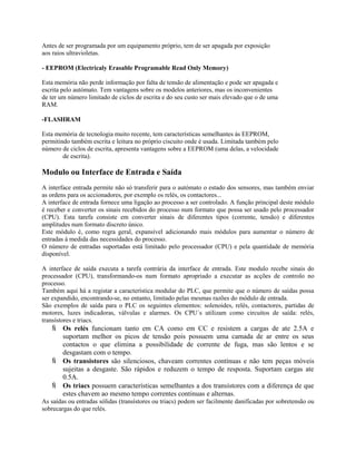Antes de ser programada por um equipamento próprio, tem de ser apagada por exposição
aos raios ultravioletas.
- EEPROM (Electricaly Erasable Programable Read Only Memory)
Esta memória não perde informação por falta de tensão de alimentação e pode ser apagada e
escrita pelo autómato. Tem vantagens sobre os modelos anteriores, mas os inconvenientes
de ter um número limitado de ciclos de escrita e do seu custo ser mais elevado que o de uma
RAM.
-FLASHRAM
Esta memória de tecnologia muito recente, tem características semelhantes às EEPROM,
permitindo também escrita e leitura no próprio ciscuito onde é usada. Limitada também pelo
número de ciclos de escrita, apresenta vantagens sobre a EEPROM (uma delas, a velocidade
de escrita).
Modulo ou Interface de Entrada e Saída
A interface entrada permite não só transferir para o autómato o estado dos sensores, mas também enviar
as ordens para os accionadores, por exemplo os relés, os contactores...
A interface de entrada fornece uma ligação ao processo a ser controlado. A função principal deste módulo
é receber e converter os sinais recebidos do processo num formato que possa ser usado pelo processador
(CPU). Esta tarefa consiste em converter sinais de diferentes tipos (corrente, tensão) e diferentes
amplitudes num formato discreto único.
Este módulo é, como regra geral, expansível adicionando mais módulos para aumentar o número de
entradas à medida das necessidades do processo.
O número de entradas suportadas está limitado pelo processador (CPU) e pela quantidade de memória
disponível.
A interface de saída executa a tarefa contrária da interface de entrada. Este modulo recebe sinais do
processador (CPU), transformando-os num formato apropriado a executar as acções de controlo no
processo.
Também aqui há a registar a característica modular do PLC, que permite que o número de saídas possa
ser expandido, encontrando-se, no entanto, limitado pelas mesmas razões do módulo de entrada.
São exemplos de saída para o PLC os seguintes elementos: solenoides, relés, contactores, partidas de
motores, luzes indicadoras, válvulas e alarmes. Os CPU´s utilizam como circuitos de saída: relés,
transístores e triacs.
 Os relés funcionam tanto em CA como em CC e resistem a cargas de ate 2.5A e
suportam melhor os picos de tensão pois possuem uma camada de ar entre os seus
contactos o que elimina a possibilidade de corrente de fuga, mas são lentos e se
desgastam com o tempo.
 Os transistores são silenciosos, chaveam correntes contínuas e não tem peças móveis
sujeitas a desgaste. São rápidos e reduzem o tempo de resposta. Suportam cargas ate
0.5A.
 Os triacs possuem características semelhantes a dos transístores com a diferença de que
estes chavem ao mesmo tempo correntes continuas e alternas.
As saídas ou entradas sólidas (transístores ou triacs) podem ser facilmente danificadas por sobretensão ou
sobrecargas do que relés.
 