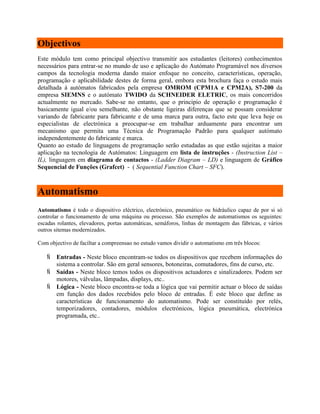 Objectivos
Este módulo tem como principal objectivo transmitir aos estudantes (leitores) conhecimentos
necessários para entrar-se no mundo de uso e aplicação do Autómato Programável nos diversos
campos da tecnologia moderna dando maior enfoque no conceito, características, operação,
programação e aplicabilidade destes de forma geral, embora esta brochura faça o estudo mais
detalhada á autómatos fabricados pela empresa OMROM (CPM1A e CPM2A), S7-200 da
empresa SIEMNS e o autómato TWIDO da SCHNEIDER ELETRIC, os mais concorridos
actualmente no mercado. Sabe-se no entanto, que o principio de operação e programação é
basicamente igual e/ou semelhante, não obstante ligeiras diferenças que se possam considerar
variando de fabricante para fabricante e de uma marca para outra, facto este que leva hoje os
especialistas de electrónica a preocupar-se em trabalhar arduamente para encontrar um
mecanismo que permita uma Técnica de Programação Padrão para qualquer autómato
independentemente do fabricante e marca.
Quanto ao estudo de linguagens de programação serão estudadas as que estão sujeitas a maior
aplicação na tecnologia de Autómatos: Linguagem em lista de instruções - (Instruction List –
IL), linguagem em diagrama de contactos - (Ladder Diagram – LD) e linguagem de Gráfico
Sequencial de Funções (Grafcet) - ( Sequential Function Chart – SFC).
Automatismo
Automatismo é todo o dispositivo eléctrico, electrónico, pneumático ou hidráulico capaz de por si só
controlar o funcionamento de uma máquina ou processo. São exemplos de automatismos os seguintes:
escadas rolantes, elevadores, portas automáticas, semáforos, linhas de montagem das fábricas, e vários
outros sitemas modernizados.
Com objectivo de faciltar a compreensao no estudo vamos dividir o automatismo em três blocos:
 Entradas - Neste bloco encontram-se todos os dispositivos que recebem informações do
sistema a controlar. São em geral sensores, botoneiras, comutadores, fins de curso, etc.
 Saídas - Neste bloco temos todos os dispositivos actuadores e sinalizadores. Podem ser
motores, válvulas, lâmpadas, displays, etc..
 Lógica - Neste bloco encontra-se toda a lógica que vai permitir actuar o bloco de saídas
em função dos dados recebidos pelo bloco de entradas. É este bloco que define as
características de funcionamento do automatismo. Pode ser constituído por relés,
temporizadores, contadores, módulos electrónicos, lógica pneumática, electrónica
programada, etc..
 