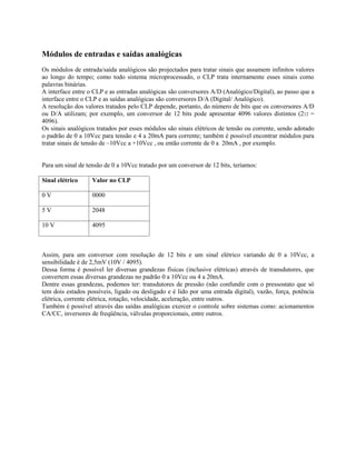 Módulos de entradas e saídas analógicas
Os módulos de entrada/saída analógicos são projectados para tratar sinais que assumem infinitos valores
ao longo do tempo; como todo sistema microprocessado, o CLP trata internamente esses sinais como
palavras binárias.
A interface entre o CLP e as entradas analógicas são conversores A/D (Analógico/Digital), ao passo que a
interface entre o CLP e as saídas analógicas são conversores D/A (Digital/ Analógico).
A resolução dos valores tratados pelo CLP depende, portanto, do número de bits que os conversores A/D
ou D/A utilizam; por exemplo, um conversor de 12 bits pode apresentar 4096 valores distintos (212 =
4096).
Os sinais analógicos tratados por esses módulos são sinais elétricos de tensão ou corrente, sendo adotado
o padrão de 0 a 10Vcc para tensão e 4 a 20mA para corrente; também é possível encontrar módulos para
tratar sinais de tensão de –10Vcc a +10Vcc , ou então corrente de 0 a 20mA , por exemplo.
Para um sinal de tensão de 0 a 10Vcc tratado por um conversor de 12 bits, teríamos:
Sinal elétrico Valor no CLP
0 V 0000
5 V 2048
10 V 4095
Assim, para um conversor com resolução de 12 bits e um sinal elétrico variando de 0 a 10Vcc, a
sensibilidade é de 2,5mV (10V / 4095).
Dessa forma é possível ler diversas grandezas físicas (inclusive elétricas) através de transdutores, que
convertem essas diversas grandezas no padrão 0 a 10Vcc ou 4 a 20mA.
Dentre essas grandezas, podemos ter: transdutores de pressão (não confundir com o pressostato que só
tem dois estados possíveis, ligado ou desligado e é lido por uma entrada digital), vazão, força, potência
elétrica, corrente elétrica, rotação, velocidade, aceleração, entre outros.
Também é possível através das saídas analógicas exercer o controle sobre sistemas como: acionamentos
CA/CC, inversores de freqüência, válvulas proporcionais, entre outros.
 