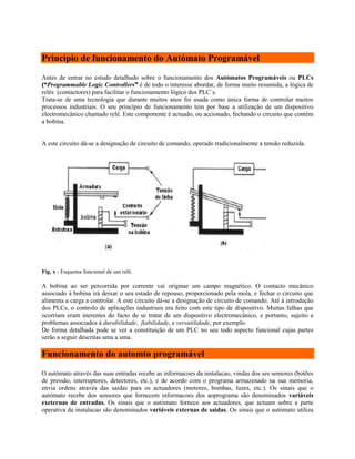 Princípio de funcionamento do Autómato Programável
Antes de entrar no estudo detalhado sobre o funcionamento dos Autómatos Programáveis ou PLCs
(“Programmable Logic Controllers” é de todo o interesse abordar, de forma muito resumida, a lógica de
relés (contactores) para facilitar o funcionamento lógico dos PLC´s.
Trata-se de uma tecnologia que durante muitos anos foi usada como única forma de controlar muitos
processos industriais. O seu princípio de funcionamento tem por base a utilização de um dispositivo
electromecânico chamado relé. Este componente é actuado, ou accionado, fechando o circuito que contém
a bobina.
A este circuito dá-se a designação de circuito de comando, operado tradicionalmente a tensão reduzida.
Fig. x - Esquema funcional de um relé.
A bobina ao ser percorrida por corrente vai originar um campo magnético. O contacto mecânico
associado à bobina irá deixar o seu estado de repouso, proporcionado pela mola, e fechar o circuito que
alimenta a carga a controlar. A este circuito dá-se a designação de circuito de comando. Até à introdução
dos PLCs, o controlo de aplicações industriais era feito com este tipo de dispositivo. Muitas falhas que
ocorriam eram inerentes do facto de se tratar de um dispositivo electromecânico, e portanto, sujeito a
problemas associados à durabilidade, fiabilidade, e versatilidade, por exemplo.
De forma detalhada pode se ver a constituição de um PLC no seu todo aspecto funcional cujas partes
serão a seguir descritas uma a uma.
Funcionamento do automto programável
O autómato através das suas entradas recebe as informacoes da instalacao, vindas dos ses sensores (botões
de pressão, interruptores, detectores, etc.), e de acordo com o programa armazenado na sua memoria,
envia ordens através das saídas para os actuadores (motores, bombas, luzes, etc.). Os sinais que o
autómato recebe dos sensores que fornecem informacoes dos aoprograma são denominados variáveis
exeternas de entradas. Os sinais que o autómato fornece aos actuadores, que actuam sobre a parte
operativa da instalacao são denominados variáveis externas de saidas. Os sinais que o autómato utiliza
 