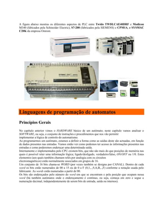 A figura abaixo mostras os diferentes aspectos de PLC entre Twido TWDLCAE40DRF e Modicon
M340 (fabicados pela Schineider Electric), S7-200 (fabricados pela SIEMENS) e CPM1A, e SYSMAC
C20K da empresa Omrom
Linguagens de programação de automatos
Princípios Gerais
No capítulo anterior vimos o HARDWARE básico de um autómato; neste capítulo vamos analisar o
SOFTWARE, ou seja, o conjunto de instruções e procedimentos que nos vão permitir
implementar a lógica de controlo do automatismo.
Ao programarmos um autómato, estamos a definir a forma como as saídas deste são actuadas, em função
de dados presentes nas entradas. Vamos então ver como podemos ter acesso às informações presentes nas
entradas e como poderemos endereçar uma determinada saída.
Internamente e implementados pelo CPU existem bits, que não são mais do que posições de memória nas
quais é possível reter uma informação lógica; ligado/desligado, verdadeiro/falso, ON/OFF ou 1/0. Estes
elementos (aos quais também chamam relés por analogia com os circuitos
electromagnéticos) estão normalmente associados em grupos de 16.
Um conjunto de 16 bits chama-se WORD (por vezes também se designa por CANAL). Dentro de cada
word os bits estão numerados de 00 a 15 ou de 0 a F (0,1,..,9,A,B,..,F) conforme a notação usada pelo
fabricante. As words estão numeradas a partir de 00.
Os bits são endereçados pelo número do word em que se encontram e pela posição que ocupam nessa
word (há também autómatos onde o endereçamento é contínuo, ou seja, começa em zero e segue a
numeração decimal, independentemente de serem bits de entrada, saída ou internos).
 
