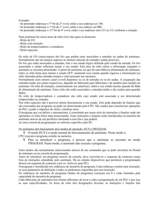 Exemplo:
- Se pretender endereçar o 7º bit da 2ª word, então o seu endereço ser 106.
- Se pretender endereçar o 1º bit da 1ª word, então o seu enderço ser 000.
- Se pretender endereçar o 13º bit da 4ª word, então o seu endereço será 313 ou 3.C conforme a notação.
Num autómato há várias áreas de relés (bits) das quais se destacam:
- Relés de I/O
- Relés com retenção
- Relés de temporizadores e contadores
- Relés especiais
Os relés de I/O (input/output) são bits que podem estar associados a entradas ou saídas do autómato.
Normalmente são em número superior ao número máximo de entradas+saídas possíveis.
Os bits que estão associados a entradas, têm o seu estado lógico definido pelo estado da entrada. Os bits
associados a saídas reflectem nestas o seu estado. Esta área de relés retém a informação enquanto o
autómato se encontra alimentado. A partir do momento em que há uma falha na alimentação do autómato,
todos os relés desta área tomam o estado OFF, mantendo esse estado quando regressa a alimentação (os
relés afectados pelas entradas tomam o valor presente nas mesmas).
Normalmente num mesmo canal (word) dispomos ou só de entradas ou só de saídas. A assignação das
entradas/saídas aos canais respectivos, depende de fabricante para fabricante e de modelo para modelo de
autómato. Os relés de retenção, contrariamente aos anteriores, retêm o seu estado mesmo quando há falha
de alimentação do autómato. Estes relés não estão associados a entradas/saídas e são usados para guardar
dados.
Os relés de temporizadores e contadores são relés cujo estado está associado a um determinado
temporizador ou contador.
Nos relés especiais não é possível alterar directamente o seu estado. Este pode depender de funções que
são executadas por programa ou pode ser determinado pelo CPU. São usados para monitorizar operações
do PLC, aceder a impulsos de clock e sinalizar erros.
O programa que vai definir o automatismo, é constituído por numa série de instruções e funções onde são
operandos os relés (bits) atrás mencionados. Estas instruções e funções serão introduzidas na memória do
autómato através de um periférico destinado a esse fim e que poderá
ser uma consola de programação ou software específico para PC.
Os autómatos têm basicamente dois modos de operação: RUN e PROGRAM.
 O modo RUN é o modo normal de funcionamento do autómato. Neste modo o
CPU executa o programa contido na memória.
 Para se introduzir o programa, é preciso que o autómato se encontre no modo
PROGRAM. Neste modo, o autómato não executa o programa.
Estes modos são normalmente seleccionados através de um comutador que se pode encontrar no frontal
do autómato ou na consola de programação.
Antes de introduzir um programa através da consola, deve converter-se o esquema de contactos numa
lista de instruções entendidas pelo autómato. Há no entanto dispositivos que permitem a programação
directa em esquema de contactos ( por ex. Software para PC).
O programa é introduzido nos endereços de memória do programa. Cada endereço contém uma instrução,
os seus parâmetros de definição e todos os parâmetros requeridos por essa instrução.
Os endereços de memória do programa (linhas do programa) começam em 0 e estão limitados pela
capacidade da memória de programa.
Cada fabricante de autómatos tem formas diferentes de levar a cabo a programação de um PLC e por isso
as suas especificidades; As áreas de relés têm designações diversas, as instruções e funções têm
 
