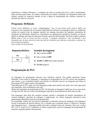 mnemónicas e códigos diferentes, e a sequência de teclas na consola para levar a cabo a programação,
difere de marca para marca. No entanto, conhecendo um modelo, facilmente nos integramos noutro pela
simples consulta do respectivo manual, já que a lógica de programação dos sistemas existentes no
mercado não difere no essencial.
Programa: Definição
Cabem varias definições ao termo ´´Programação´´, mas de uma forma geral pode-se definir um
programa como expressão de um conjunto organizado de instruções em linguagem natural ou codificada,
contida em suporte físico de qualquer natureza, de emprego necessário em máquinas automáticas de
tratamento da informação, dispositivos, instrumentos ou equipamentos periféricos, baseados em técnica
digital ou análoga, para fazê-los funcionar de modo e para fins determinados. De forma simples, podemos
definir como a arte ou técnica de fazer com que “a maquina automática” faça exactamente o que
desejamos que ela faça através de uma sucessão de instruções que indicam as operações a efectuar ao
processador da maquina.
Veja exemplo de um programa:
Programação do PLC
As linguagens de programação merecem uma referência especial. Elas podem apresentar formas
diferentes. Como todas as linguagens, a linguagem de programação de um PLC possui uma gramática,
uma sintaxe, e um vocabulário próprio que permite ao utilizador escrever um programa que indica ao
processador (CPU) qual a tarefa a desempenhar.
Cada fabricante de PLC pode usar uma linguagem própria para realizar esta tarefa, mas como regra geral
são respeitadas certas semelhanças entre elas.
Muitas das linguagens de programação de PLC são baseadas na linguagem Ladder que tem as suas raízes
na lógica de relé. Este foi o motivo da abordagem especial do funcionamento do Relé antes de tudo.
Esta linguagem, para além dos contactos normais, permite a introdução de funções matemáticas, de
controlo analógico, operações de contagem e temporização, etc. Outras linguagem alternativas usam
representações Booleanas como base da programação.
Na actualidade, embora não seja possível programar as diferentes marcas de autómatos com linguagens
escritas exactamente da mesma maneira, tal é a situação que se pretende alterar. O objectivo é alcançar
uma linguagem única – linguagem padrão para toda e qualquer marca de Autómato. Para isso a norma
IEC 1131-3, actual 61131-3 estabelece as normas (regras) para escrita de linguagem de programação de
autómatos segundo padrões internacionais.
 