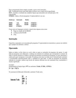 Para a programação deste simples exemplo, usam-se três instruções:
LD - é usada para iniciar uma linha lógica ou bloco com o status do bit especificado.
OUT - transfere o resultado das condições lógicas que antecedem esta instrução para o bit
especificado.
END(01) - Indica o fim do programa. É imprescindível o seu uso.
Endereço Instrução Dados
00000 LD 000.00 <WRITE>
00001 OUT 010.00 <WRITE>
00002 END(01) <WRITE>
O que seria em linguagem corrente e natual, dizer alguma coisa como:
 Pega no estado do bit 000.00
 .Coloca no bit 010.00
 .Fim
Instrução
Especifica a operação a ser executada pelo programa. É representada em mnemónica e possui um símbolo
que é próprio do autómato a utilizar.
Operando
Indica os dados, os bits, bytes ou words, sobre os quais as instruções do programa vão operar. A cada
linha do programa está subjacente o endereço da memória do autómato que corresponde ao número da
linha. O mesmo destina se a indicar a posição da instrução na memória do programa, ou seja, determina a
ordem pela qual o programa é executado. O endereço com inicio na linha zero é fornecido pelo autómato
e incrementado automaticamente após a validação de cada linha. A linha do programa do programa
indicada no exemplo, embora seja escrito de maneira diferente nos três autómatos tem, exactamente o
mesmo significado.
Exemplo:
Programação de função lógica “S” nos autómatos Twido, S7-200, e CPM1A:
S = (a + /b)*c
No automato do fabricante Schineider, autómato Twido seria:
 