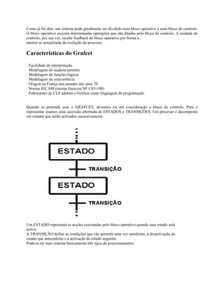 Como já foi dito, um sistema pode geralmente ser dividido num bloco operativo e num bloco de controlo.
O bloco operativo executa determinadas operações que são ditadas pelo bloco de controlo. A unidade de
controlo, por sua vez, recebe feedback do bloco operativo por forma a
manter-se actualizada da evolução do processo.
Características do Grafcet
· Facilidade de interpretação
· Modelagem do seqüenciamento
· Modelagem de funções lógicas
· Modelagem da concorrência
· Origem na França nos meados dos anos 70
· Norma IEC 848 (norma francesa NF C03-190)
· Fabricantes de CLP adotam o Grafcet como linguagem de programação
Quando se pretende usar o GRAFCET, devemos ter em consideração o bloco de controlo. Para o
representar usamos uma sucessão alternada de ESTADOS e TRANSIÇÕES. Um processo é decomposto
em estados que serão activados sucessivamente.
Um ESTADO representa as acções executadas pelo bloco operativo quando esse estado está
activo.
A TRANSIÇÃO define as condições que vão permitir uma vez satisfeitas, a desactivação do
estado que antecedente e a activação do estado seguinte.
Pode-se ter num sistema basicamente três tipos de processamentos:
 