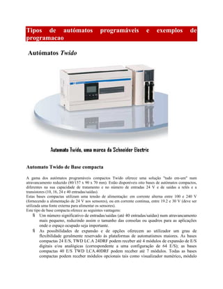 Tipos de autómatos programáveis e exemplos de
programacao
Autómatos Twido
Automato Twido de Base compacta
A gama dos autómatos programáveis compactos Twido oferece uma solução "tudo em-um" num
atravancamento reduzido (80/157 x 90 x 70 mm). Estão disponíveis oito bases de autómatos compactos,
diferentes na sua capacidade de tratamento e no número de entradas 24 V e de saídas a relés e a
transistores (10, 16, 24 e 40 entradas/saídas).
Estas bases compactas utilizam uma tensão de alimentação: em corrente alterna entre 100 e 240 V
(fornecendo a alimentação de 24 V aos sensores), ou em corrente continua, entre 19.2 e 30 V (deve ser
utilizada uma fonte externa para alimentar os sensores).
Este tipo de base compacta oferece as seguintes vantagens:
 Um número significativo de entradas/saídas (até 40 entradas/saídas) num atravancamento
mais pequeno, reduzindo assim o tamanho das consolas ou quadros para as aplicações
onde o espaço ocupado seja importante.
 As possibilidades de expansão e de opções oferecem ao utilizador um grau de
flexibilidade geralmente reservado às plataformas de automatismos maiores. As bases
compactas 24 E/S, TWD LC.A 24DRF podem receber até 4 módulos de expansão de E/S
digitais e/ou analógicas (correspondente a uma configuração de 64 E/S); as bases
compactas 40 E/S TWD LCA.40DRF podem receber até 7 módulos. Todas as bases
compactas podem receber módulos opcionais tais como visualizador numérico, módulo
 