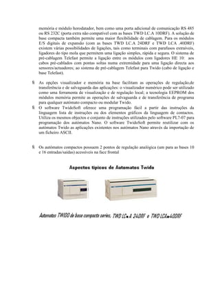 memória e módulo horodatador, bem como uma porta adicional de comunicação RS 485
ou RS 232C (porta extra não compatível com as bases TWD LC.A 10DRF). A solução de
base compacta também permite uma maior flexibilidade de cablagem. Para os módulos
E/S digitais de expansão (com as bases TWD LC.A 24DRF e TWD LCA .40DRF)
existem várias possibilidades de ligações, tais como terminais com parafusos extraíveis,
ligadores do tipo mola que permitem uma ligação simples, rápida e segura. O sistema de
pré-cablagem Telefast permite a ligação entre os módulos com ligadores HE 10: aos
cabos pré-cablados com pontas soltas numa extremidade para uma ligação directa aos
sensores/actuadores; ao sistema de pré-cablagem Telefast para Twido (cabo de ligação e
base Telefast).
 As opções visualizador e memória na base facilitam as operações de regulação,de
transferência e de salvaguarda das aplicações: o visualizador numérico pode ser utilizado
como uma ferramenta de visualização e de regulação local; a tecnologia EEPROM dos
módulos memória permite as operações de salvaguarda e de transferência de programa
para qualquer autómato compacto ou modular Twido.
 O software TwidoSoft oferece uma programação fácil a partir das instruções da
linguagem lista de instruções ou dos elementos gráficos da linguagem de contactos.
Utiliza os mesmos objectos e conjunto de instruções utilizados pelo software PL7-07 para
programação dos autómatos Nano. O software TwidoSoft permite reutilizar com os
autómatos Twido as aplicações existentes nos autómatos Nano através da importação de
um ficheiro ASCII.
 Os autómatos compactos possuem 2 pontos de regulação analógica (um para as bases 10
e 16 entradas/saídas) acessíveis na face frontal
 