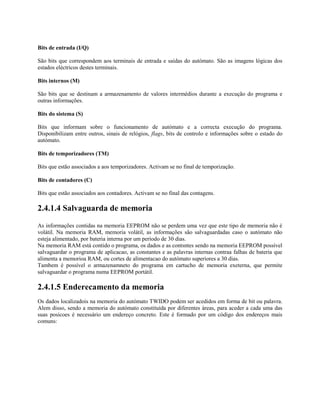 Bits de entrada (I/Q)
São bits que correspondem aos terminais de entrada e saídas do autómato. São as imagens lógicas dos
estados eléctricos destes terminais.
Bits internos (M)
São bits que se destinam a armazenamento de valores intermédios durante a execução do programa e
outras informações.
Bits do sistema (S)
Bits que informam sobre o funcionamento de autómato e a correcta execução do programa.
Disponibilizam entre outros, sinais de relógios, flags, bits de controlo e informações sobre o estado do
autómato.
Bits de temporizadores (TM)
Bits que estão associados a aos temporizadores. Activam se no final de temporização.
Bits de contadores (C)
Bits que estão associados aos contadores. Activam se no final das contagens.
2.4.1.4 Salvaguarda de memoria
As informações contidas na memoria EEPROM não se perdem uma vez que este tipo de memoria não é
volátil. Na memoria RAM, memoria volátil, as informações são salvaguardadas caso o autómato não
esteja alimentado, por bateria interna por um período de 30 dias.
Na memoria RAM está contido o programa, os dados e as contsntes sendo na memoria EEPROM possível
salvaguardar o programa de aplicacao, as constantes e as palavras internas contraa falhas de bateria que
alimenta a memorioa RAM, ou cortes de alimentacao do autómato superiores a 30 dias.
Tambem é possível o armazenamneto do programa em cartucho de memoria exeterna, que permite
salvaguardar o programa numa EEPROM portátil.
2.4.1.5 Enderecamento da memoria
Os dados localizadois na memoria do autómato TWIDO podem ser acedidos em forma de bit ou palavra.
Alem disso, sendo a memoria do autómato constituída por diferentes áreas, para aceder a cada uma das
suas posicoes é necessário um endereço concreto. Este é formado por um código dos endereços mais
comuns:
 