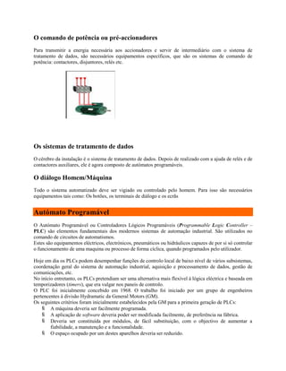 O comando de potência ou pré-accionadores
Para transmitir a energia necessária aos accionadores e servir de intermediário com o sistema de
tratamento de dados, são necessários equipamentos específicos, que são os sistemas de comando de
potência: contactores, disjuntores, relés etc.
Os sistemas de tratamento de dados
O cérebro da instalação é o sistema de tratamento de dados. Depois de realizado com a ajuda de relés e de
contactores auxiliares, ele é agora composto de autómatos programáveis.
O diálogo Homem/Máquina
Todo o sistema automatizado deve ser vigiado ou controlado pelo homem. Para isso são necessários
equipamentos tais como: Os botões, os terminais de diálogo e os ecrãs
Autómato Programável
O Autómato Programável ou Controladores Lógicos Programáveis (Programmable Logic Controller –
PLC) são elementos fundamentais dos modernos sistemas de automação industrial. São utilizados no
comando de circuitos de automatismos.
Estes são equipamentos eléctricos, electrónicos, pneumáticos ou hidráulicos capazes de por si só controlar
o funcionamento de uma maquina ou processo de forma cíclica, quando programados pelo utilizador.
Hoje em dia os PLCs podem desempenhar funções de controlo local de baixo nível de vários subsistemas,
coordenação geral do sistema de automação industrial, aquisição e processamento de dados, gestão de
comunicações, etc.
No início entretanto, os PLCs pretendiam ser uma alternativa mais flexível à lógica eléctrica e baseada em
temporizadores (timers), que era vulgar nos paneis de controlo.
O PLC foi inicialmente concebido em 1968. O trabalho foi iniciado por um grupo de engenheiros
pertencentes à divisão Hydramatic da General Motors (GM).
Os seguintes critérios foram inicialmente estabelecidos pela GM para a primeira geração de PLCs:
 A máquina deveria ser facilmente programada.
 A aplicação de software deveria poder ser modificada facilmente, de preferência na fábrica.
 Deveria ser constituída por módulos, de fácil substituição, com o objectivo de aumentar a
fiabilidade, a manutenção e a funcionalidade.
 O espaço ocupado por um destes aparelhos deveria ser reduzido.
 