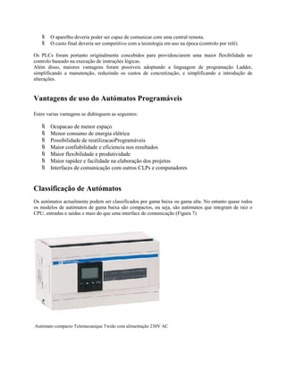  O aparelho deveria poder ser capaz de comunicar com uma central remota.
 O custo final deveria ser competitivo com a tecnologia em uso na época (controlo por relé).
Os PLCs foram portanto originalmente concebidos para providenciarem uma maior flexibilidade no
controlo baseado na execução de instruções lógicas.
Além disso, maiores vantagens foram possíveis adoptando a linguagem de programação Ladder,
simplificando a manutenção, reduzindo os custos de concretização, e simplificando a introdução de
alterações.
Vantagens de uso do Autómatos Programáveis
Entre varias vantagens se didtinguem as seguintes:
 Ocupacao de menor espaço
 Menor consumo de energia elétrica
 Possibilidade de reutilizacaoProgramáveis
 Maior confiabilidade e eficiencia nos resultados
 Maior flexibilidade e produtividade
 Maior rapidez e facilidade na elaboração dos projetos
 Interfaces de comunicação com outros CLPs e computadores
Classificação de Autómatos
Os autómatos actualmente podem ser classificados por gama baixa ou gama alta. No entanto quase todos
os modelos de autómatos de gama baixa são compactos, ou seja, são autómatos que integram de raiz o
CPU, entradas e saídas e mais do que uma interface de comunicação (Figura 7).
Autómato compacto Telemecanique Twido com alimentação 230V AC
 