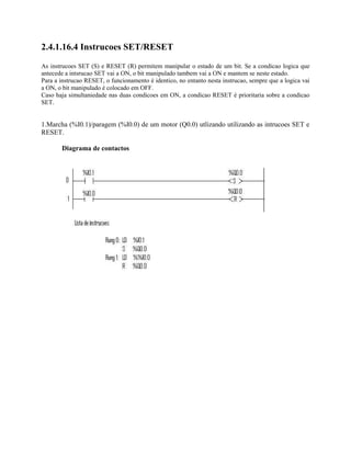 2.4.1.16.4 Instrucoes SET/RESET
As instrucoes SET (S) e RESET (R) permitem manipular o estado de um bit. Se a condicao logica que
antecede a intsrucao SET vai a ON, o bit manipulado tambem vai a ON e mantem se neste estado.
Para a instrucao RESET, o funcionamento é identico, no entanto nesta instrucao, sempre que a logica vai
a ON, o bit manipulado é colocado em OFF.
Caso haja simultaniedade nas duas condicoes em ON, a condicao RESET é prioritaria sobre a condicao
SET.
1.Marcha (%I0.1)/paragem (%I0.0) de um motor (Q0.0) utlizando utilizando as intrucoes SET e
RESET.
Diagrama de contactos
 