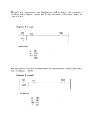 2.Exemplo com funcionamanto com funcionamento igual ao anterior mas recorrendo a
operadores logicos basicos e fazendo uso de auto alimentacao (realimentacao) atraves do
contacto %Q0.0.
Diagrama de contactos
3.Exemplo identico ao anterior, mas utilizando no botao de marcha uma instrucao que detecta o
flanco ascendente do contacto.
Diagrama de contactos
 