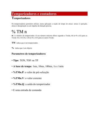 Temporizadores e contadores
Temporizadores
Os temporizadores permitem utilizar, numa aplicação a noção de tempo de atraso: atraso à operação,
atraso à desoperação ou um impulso de duração precisa.
% TM n
n é o número do temporizador. O seu número máximo difere segundo o Twido, 64 (n=0 a 63) para os
Twido 10 e 16 E/S e 128 (n=0 a 127) para os outros Twido.
TM indica que é um temporizador.
% indica que é um objecto
Parametros de temporizadores
• Tipo: TON, TOF ou TP
• A base de tempo: 1ms, 10ms, 100ms, 1s e 1min
• %TMn.P: o valor de pré-selecção
• %TMn.V: o valor corrente
• %TMn.Q: a saída do temporizador
• E uma entrada de comando
 