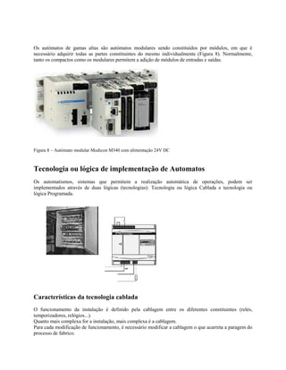 Os autómatos de gamas altas são autómatos modulares sendo constituídos por módulos, em que é
necessário adquirir todas as partes constituintes do mesmo individualmente (Figura 8). Normalmente,
tanto os compactos como os modulares permitem a adição de módulos de entradas e saídas.
Figura 8 – Autómato modular Modicon M340 com alimentação 24V DC
Tecnologia ou lógica de implementação de Automatos
Os automatismos, sistemas que permitem a realização automática de operações, podem ser
implementados através de duas lógicas (tecnologias): Tecnologia ou lógica Cablada e tecnologia ou
lógica Programada.
Características da tecnologia cablada
O funcionamento da instalação é definido pela cablagem entre os diferentes constituintes (relés,
temporizadores, relógios...).
Quanto mais complexa for a instalação, mais complexa é a cablagem.
Para cada modificação de funcionamento, é necessário modificar a cablagem o que acarreta a paragem do
processo de fabrico.
 