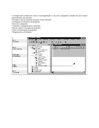 • A função mais evidente do software de programação é a de criar o programa. Contudo ele serve muitas
outras funções, pois permite:
• Escolher o tipo de autómato da gama Twido Schneider
• Configurar os elementos do programa
• Escrever o programa
• Transferir o programa para o autómato
• Iniciar e parar a execução do programa
• Fazer a actualização do programa
• Diagnosticar as disfunções
 