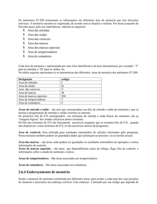 Os autómatos S7-200 armazenam as informações em diferentes área da memoria que tem direcções
unívocas. A memoria encontra se organizada, de acordo com as funções a realizar. Por áreas (conjunto de
bits) das quais, pela sua importâncias indicam as seguintes:
 Area das entradas
 Area das saidas
 Area das variaveis
 Area das marcas
 Area das marcas especiais
 Area de temporizadores
 Area de contadores
Cada área da memoria e representada por uma letra identificativa da área mnemónicas), por exemplo “I”
para as entradas e “Q” para as saídas, etc.
Na tabela seguinte apresentam se as mnemónicas das diferentes áreas de memoria dos autómatos S7-200.
Designação codigo
Area de entradas I
Area de saidas Q
Area das variaveis V
Area de marcas M
Area de marcas especiais SM
Area de temporizadores T
Area de contadores C
Áreas de entrada e saída – são ares que correspondem aos bits de entrada e saída do autómato e que se
destina a programação de entradas e saídas externas ou internas.
Os primeiros bits de E/S correspondem aos terminais de entrada e saída físicas do autómato, são as
“imagens lógicas” dos estados eléctricos destes terminais.
Os bits dos terminais de E/S são fisicamente acessíveis enquanto que os restantes bits de E/S, quando
não disponíveis como terminais de E/S, só são acessíveis através de programas.
Área de variáveis Área utilizada para resultados intermédios de cálculos efectuados pelo programa.
Nesta memoria também podem ser guardados dados que pertençam ao processo ou as tarefas actuais.
Área das marcas – são áreas onde podem ser guardados os resultados intermédios de operações e outras
informações de controlo.
Áreas de marcas especiais – são áreas que disponibilizam sinais de relógio, flags, bits de controlo, e
informações sobre o estado do autómato e outros.
Áreas de temporizadores – São áreas associadas aos temporizadores
Áreas de contadores – São áreas associadas aos contadores
2.6.4 Endereçamento de memória
Sendo a memoria do autómato constituída por diferentes áreas, para aceder a cada uma das suas posições
de memoria é necessário um endereço correcto. Este endereço é formado por um código que depende do
 