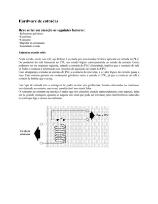Hardware de entradas
Deve se ter em atenção os seguintes factores:
• Isolamento galvânico
• Económia
• Consumo
• Rapidez na comutação
• Imunidade a ruído
Entradas usando relés
Nesta versão, existe um relé cuja bobine é excitada por uma tensão eléctrica aplicada na entrada do PLC.
Os contactos do relé fornecem ao CPU um estado lógico correspondente ao estado da entrada. Como
podemos ver no esquema seguinte, estando a entrada do PLC alimentada, implica que o contacto do relé
se feche e conduza a informação aos circuitos de aquisição de sinais do CPU.
Caso desapareça a tensão na entrada do PLC,o contacto do relé abre, e o valor lógico do circuito passa a
zero. Este sistema garante um isolamento galvânico entre a entrada e CPU, já que o contacto do relé é
isolado da bobine que o actua.
Este tipo de entrada tem a vantagem de poder aceitar sem problemas, tensões alternadas ou contínuas,
introduzindo no entanto, um atraso considerável aos sinais lidos.
O consumo de corrente na entrada é maior que nos circuitos usando semicondutores; este aspecto, pode
ser de grande vantagem, quando se adquire um sinal que pode ser afectado pelas interferências induzidas
no cabo que liga o sensor ao autómato.
 