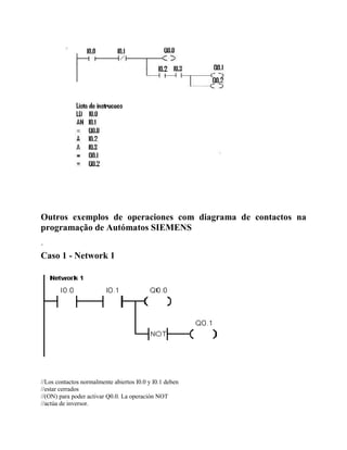Outros exemplos de operaciones com diagrama de contactos na
programação de Autómatos SIEMENS
´
Caso 1 - Network 1
//Los contactos normalmente abiertos I0.0 y I0.1 deben
//estar cerrados
//(ON) para poder activar Q0.0. La operación NOT
//actúa de inversor.
 