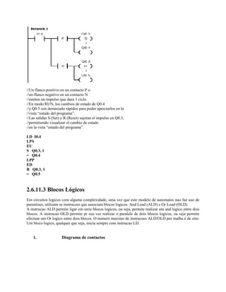 //Un flanco positivo en un contacto P o
//un flanco negativo en un contacto N
//emiten un impulso que dura 1 ciclo.
//En modo RUN, los cambios de estado de Q0.4
//y Q0.5 son demasiado rápidos para poder apreciarlos en la
//vista “estado del programa”.
//Las salidas S (Set) y R (Reset) sujetan el impulso en Q0.3,
//permitiendo visualizar el cambio de estado
//en la vista “estado del programa”.
LD I0.4
LPS
EU
S Q0.3, 1
= Q0.4
LPP
ED
R Q0.3, 1
= Q0.5
2.6.11.3 Blocos Lógicos
Em circuitos logicos com alguma complexidade, uma vez que este modelo de automatos nao faz uso de
parentises, utilizam se instrucoes que associam blocos logicos. And Load (ALD) e Or Load (OLD).
A instrucao ALD permite ligar em serie blocos logicos, ou seja, permite realizar um and logico entre dois
blocos. A instrucao OLD permite pr sua vez realizar o paralelo de dois blocos logicos, ou seja permite
efectuar um Or logico entre dois blocos. O numero maximo de instrucoes ALD/OLD por malha é de oito.
Um bloco logico, qualquer que seja, inicia sempre com instrucao LD.
1. Diagrama de contactos
 