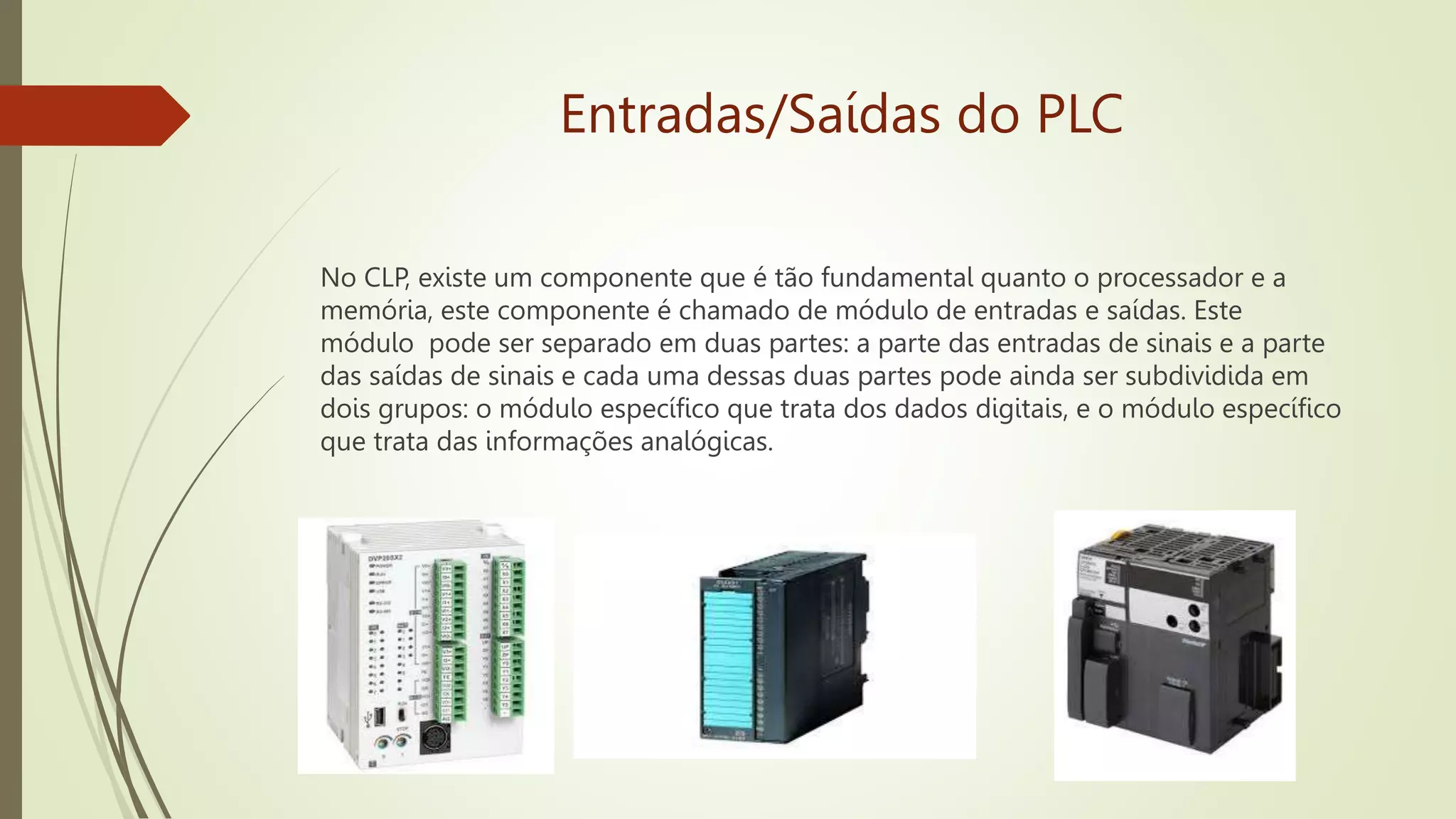 Entradas/Saídas do PLC
No CLP, existe um componente que é tão fundamental quanto o processador e a
memória, este componente é chamado de módulo de entradas e saídas. Este
módulo pode ser separado em duas partes: a parte das entradas de sinais e a parte
das saídas de sinais e cada uma dessas duas partes pode ainda ser subdividida em
dois grupos: o módulo específico que trata dos dados digitais, e o módulo específico
que trata das informações analógicas.
 