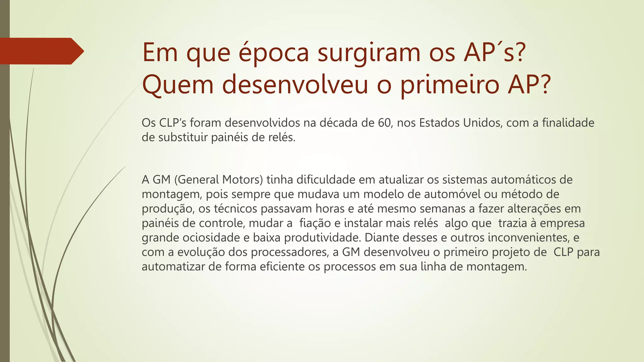 Em que época surgiram os AP´s?
Quem desenvolveu o primeiro AP?
Os CLP‘s foram desenvolvidos na década de 60, nos Estados Unidos, com a finalidade
de substituir painéis de relés.
A GM (General Motors) tinha dificuldade em atualizar os sistemas automáticos de
montagem, pois sempre que mudava um modelo de automóvel ou método de
produção, os técnicos passavam horas e até mesmo semanas a fazer alterações em
painéis de controle, mudar a fiação e instalar mais relés algo que trazia à empresa
grande ociosidade e baixa produtividade. Diante desses e outros inconvenientes, e
com a evolução dos processadores, a GM desenvolveu o primeiro projeto de CLP para
automatizar de forma eficiente os processos em sua linha de montagem.
 