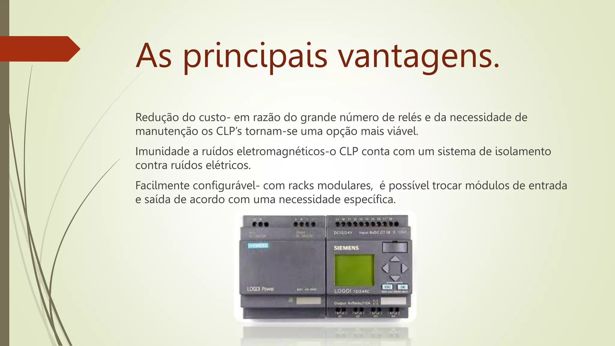 As principais vantagens.
Redução do custo- em razão do grande número de relés e da necessidade de
manutenção os CLP’s tornam-se uma opção mais viável.
Imunidade a ruídos eletromagnéticos-o CLP conta com um sistema de isolamento
contra ruídos elétricos.
Facilmente configurável- com racks modulares, é possível trocar módulos de entrada
e saída de acordo com uma necessidade específica.
 