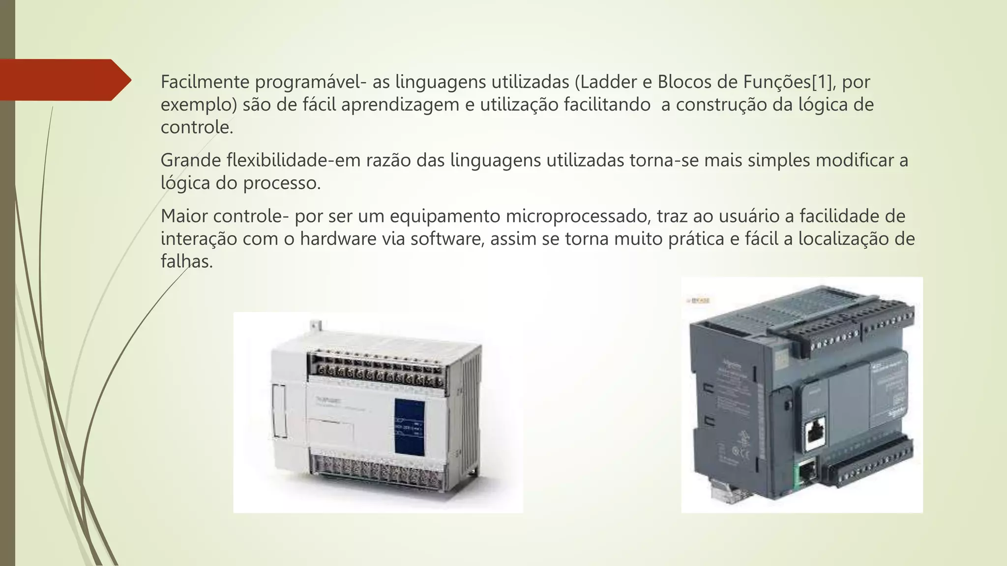 Facilmente programável- as linguagens utilizadas (Ladder e Blocos de Funções[1], por
exemplo) são de fácil aprendizagem e utilização facilitando a construção da lógica de
controle.
Grande flexibilidade-em razão das linguagens utilizadas torna-se mais simples modificar a
lógica do processo.
Maior controle- por ser um equipamento microprocessado, traz ao usuário a facilidade de
interação com o hardware via software, assim se torna muito prática e fácil a localização de
falhas.
 
