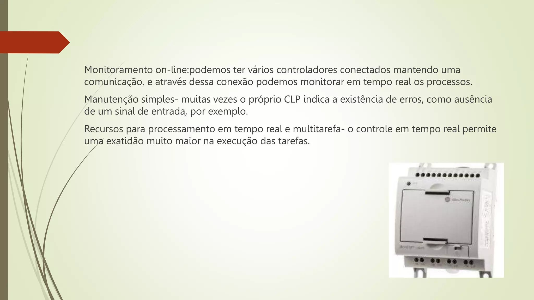 Monitoramento on-line:podemos ter vários controladores conectados mantendo uma
comunicação, e através dessa conexão podemos monitorar em tempo real os processos.
Manutenção simples- muitas vezes o próprio CLP indica a existência de erros, como ausência
de um sinal de entrada, por exemplo.
Recursos para processamento em tempo real e multitarefa- o controle em tempo real permite
uma exatidão muito maior na execução das tarefas.
 