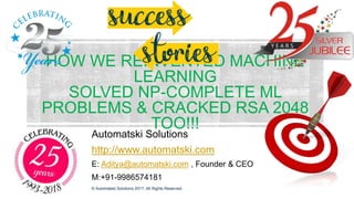 HOW WE REINVENTED MACHINE
LEARNING
SOLVED NP-COMPLETE ML
PROBLEMS & CRACKED RSA 2048
TOO!!!
Automatski Solutions
http://www.automatski.com
E: Aditya@automatski.com , Founder & CEO
M:+91-9986574181
© Automatski Solutions 2017. All Rights Reserved.
 