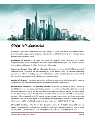 Automatski Corporation, London Page 4
Global IoT Leadership
Automatski Corporation is one of the Top Global Internet of Things firms; Head Quartered in London,
U.K. with an offshore presence in Bangalore, India. It is the world’s first in all of its 5 IoT offerings. It was
founded in 2014 by Aditya Yadav.
Middleware IoT Platform - Has been built using first principles from the ground up to offer
comprehensive real world IoT solutions. We are the worlds first to do this at IoT Scale which we believe
is beyond Internet Scale w/ ~1 Trillion Devices and a Billion+ ops
Autonomous Compute Platform (R) aka infinions.io - Scheduled for release in Sep/Oct'15 comprising of
18+ foundational IoT Services. We are the worlds first in this because Things can consume the services
autonomously without absolutely any human intervention, become first class Autonomous Citizens of
the internet. Something like The SkyNet from the movie Terminator.
AutoSIM IoT Simulator - We are the world’s first to offer a comprehensive IoT simulator which supports
10+ protocols, runs on a distributed server cluster and simulates 1m-100m+ devices.
Massive Online Simulations - The SmartCity Simulator - Scheduled for Jan/Feb'16. Smart Cities are a
catch22 because one cannot develop the best platform and solution without having the sensors and
infrastructure in place, and no one will put the infrastructure in place upfront without any utility. Hence
we are developing a Massive Scale SmartCity Simulator which can run on 500-1000 server clusters,
simulate 1Billion+ devices from traffic signals, sewage, energy meters, water, healthcare, emergency
services etc. And can do throughputs of 10Billion+ ops and integrate with systems of systems globally;
which can be used for Smart City Development. Again we are the world’s first with this too.
WirelessSIM Simulator – The World’s First Complete Solution for Field/Site Wireless/RF Network
Design, Protocol Agnostic. (i) Closed Form Solutions (ii) Experiments & Empirical Solutions (iii) UTD based
3D Simulations. 3-4% Accuracy. It’s an RF Power, Sensitivity, Distance & Layout design solution.
 