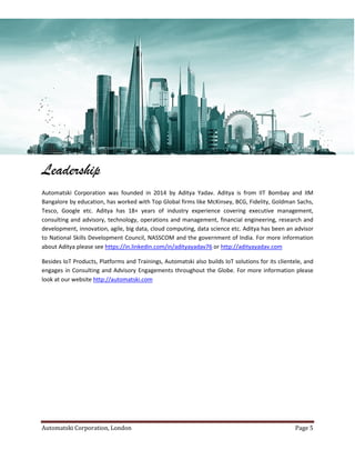 Automatski Corporation, London Page 5
Leadership
Automatski Corporation was founded in 2014 by Aditya Yadav. Aditya is from IIT Bombay and IIM
Bangalore by education, has worked with Top Global firms like McKinsey, BCG, Fidelity, Goldman Sachs,
Tesco, Google etc. Aditya has 18+ years of industry experience covering executive management,
consulting and advisory, technology, operations and management, financial engineering, research and
development, innovation, agile, big data, cloud computing, data science etc. Aditya has been an advisor
to National Skills Development Council, NASSCOM and the government of India. For more information
about Aditya please see https://in.linkedin.com/in/adityayadav76 or http://adityayadav.com
Besides IoT Products, Platforms and Trainings, Automatski also builds IoT solutions for its clientele, and
engages in Consulting and Advisory Engagements throughout the Globe. For more information please
look at our website http://automatski.com
 
