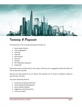 Automatski Corporation, London Page 6
Invoicing & Payments
The top features of the Invoicing and Payments Solution are
1. Multi-Vendor Platform
2. Invoice Aggregation
3. Invoicing
4. Payments
5. Reconciliation
6. Discounts
7. Penalties
8. API’s & Backend Integration
9. Automation
Authorized vendors should be able to raise invoices. Which go into an aggregate periodic bill. Which can
then be paid and reconciled.
Discounts for early payments can be offered. And penalties can be levied on defaulters leading to
disconnection of services.
The system should also allow for
1. Grievances and Disputes Redressal
2. Citizen Relationship Management
3. Service Quality Feedback
4. Suggestions and Enhancements
5. Consumer Support
 