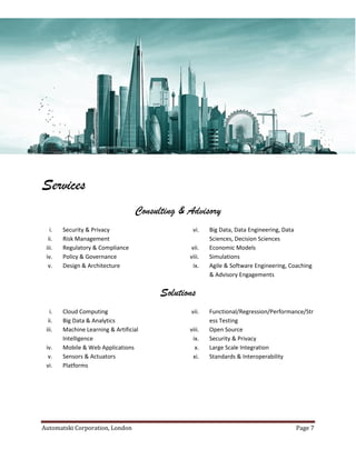 Automatski Corporation, London Page 7
Services
Consulting & Advisory
i. Security & Privacy
ii. Risk Management
iii. Regulatory & Compliance
iv. Policy & Governance
v. Design & Architecture
vi. Big Data, Data Engineering, Data
Sciences, Decision Sciences
vii. Economic Models
viii. Simulations
ix. Agile & Software Engineering, Coaching
& Advisory Engagements
Solutions
i. Cloud Computing
ii. Big Data & Analytics
iii. Machine Learning & Artificial
Intelligence
iv. Mobile & Web Applications
v. Sensors & Actuators
vi. Platforms
vii. Functional/Regression/Performance/Str
ess Testing
viii. Open Source
ix. Security & Privacy
x. Large Scale Integration
xi. Standards & Interoperability
 