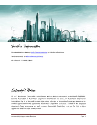 Automatski Corporation, London Page 9
Further Information
Please refer to our website http://automatski.com for further information
Send us an email on aditya@automatski.com
Or call us on +91-9986574181
Copyright Notice
© 2015 Automatski Corporation. Reproduction without written permission is completely forbidden.
External Publication of Automatski Corporation Information and Data: Any Automatski Corporation
information that is to be used in advertising, press releases, or promotional materials requires prior
written approval from the appropriate Automatski Corporation Executives. A draft of the proposed
document should accompany any such request. Automatski Corporation reserves the right to deny
approval of external usage for any reason.
 