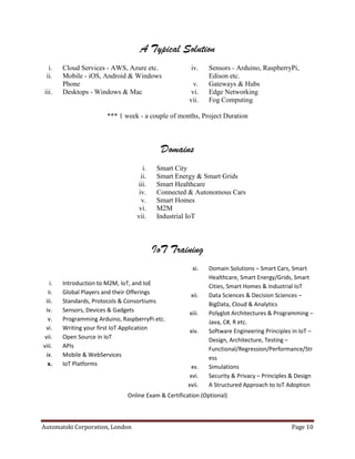Automatski Corporation, London Page 10
A Typical Solution
i. Cloud Services - AWS, Azure etc.
ii. Mobile - iOS, Android & Windows
Phone
iii. Desktops - Windows & Mac
iv. Sensors - Arduino, RaspberryPi,
Edison etc.
v. Gateways & Hubs
vi. Edge Networking
vii. Fog Computing
*** 1 week - a couple of months, Project Duration
Domains
i. Smart City
ii. Smart Energy & Smart Grids
iii. Smart Healthcare
iv. Connected & Autonomous Cars
v. Smart Homes
vi. M2M
vii. Industrial IoT
IoT Training
i. Introduction to M2M, IoT, and IoE
ii. Global Players and their Offerings
iii. Standards, Protocols & Consortiums
iv. Sensors, Devices & Gadgets
v. Programming Arduino, RaspberryPi etc.
vi. Writing your first IoT Application
vii. Open Source in IoT
viii. APIs
ix. Mobile & WebServices
x. IoT Platforms
xi. Domain Solutions – Smart Cars, Smart
Healthcare, Smart Energy/Grids, Smart
Cities, Smart Homes & Industrial IoT
xii. Data Sciences & Decision Sciences –
BigData, Cloud & Analytics
xiii. Polyglot Architectures & Programming –
Java, C#, R etc.
xiv. Software Engineering Principles in IoT –
Design, Architecture, Testing –
Functional/Regression/Performance/Str
ess
xv. Simulations
xvi. Security & Privacy – Principles & Design
xvii. A Structured Approach to IoT Adoption
Online Exam & Certification (Optional)
 