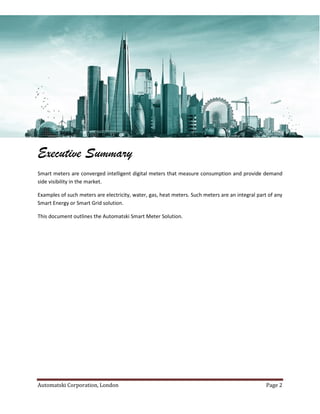 Automatski Corporation, London Page 2
Executive Summary
Smart meters are converged intelligent digital meters that measure consumption and provide demand
side visibility in the market.
Examples of such meters are electricity, water, gas, heat meters. Such meters are an integral part of any
Smart Energy or Smart Grid solution.
This document outlines the Automatski Smart Meter Solution.
 