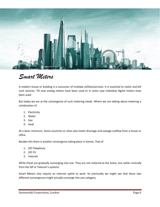 Automatski Corporation, London Page 6
Smart Meters
A modern house or building is a consumer of multiple utilities/services. It is essential to meter and bill
such services. Till now analog meters have been used or in some case individual digital meters have
been used.
But today we are at the convergence of such metering needs. Where we are talking about metering a
combination of
1. Electricity
2. Water
3. Gas
4. Heat
At a basic minimum. Some countries or cities also meter drainage and sewage outflow from a house or
office.
Besides this there is another convergence taking place in homes. That of
1. [IP] Telephony
2. [IP] TV
3. Internet
While those are gradually converging into one. They are not metered at the home, but rather centrally
from the ISP or Telecom’s systems.
Smart Meters also require an internet uplink to work. So eventually we might see that these two
different convergences might actually converge into one category.
 