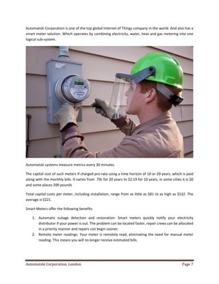 Automatski Corporation, London Page 7
Automatski Corporation is one of the top global Internet of Things company in the world. And also has a
smart meter solution. Which operates by combining electricity, water, heat and gas metering into one
logical sub-system.
Automatski systems measure metrics every 30 minutes.
The capital cost of such meters if charged pro-rata using a time horizon of 10 or 20 years, which is paid
along with the monthly bills. It varies from 79c for 20 years to $2.19 for 10 years, in some cities it is $0
and some places 200 pounds
Total capital costs per meter, including installation, range from as little as $81 to as high as $532. The
average is $221.
Smart Meters offer the following benefits
1. Automatic outage detection and restoration: Smart meters quickly notify your electricity
distributor if your power is out. The problem can be located faster, repair crews can be allocated
in a priority manner and repairs can begin sooner.
2. Remote meter readings: Your meter is remotely read, eliminating the need for manual meter
reading. This means you will no longer receive estimated bills.
 