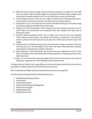 Automatski Corporation, London Page 8
3. SMS notifications of power outages: Victorian electricity customers can register for a free SMS
service to notify of major electricity outages. You will receive information about outages in your
area and the estimated restoration time. For more information, contact your distributor.
4. In-home display: You can monitor your own usage in almost real time using web portals and in-
home displays. This means you can have more control over your daily energy use.
5. Energy alerts: You can set up your system to receive messages warning you of excessive energy
consumption, giving you the opportunity to take action.
6. Cheaper costs when moving house: Power companies can now remotely turn power on or off,
which means that disconnection and reconnection fees have dropped from about $25 to
between $5 and $8.
7. Smoother switching between retailers: You no longer need to wait for your next scheduled
meter reading to switch retailers. Connecting, disconnecting or switching to a new electricity
retailer is cheaper and easier because you can get onto a better plan and start saving more
quickly.
8. Flexible pricing: On a flexible pricing plan the cost of electricity changes according to what time
of the day you use it. The technology of smart meters has made it likely that other innovative
pricing options will also become available in the future.
9. Smart appliances / smart thermostats: You can time when your appliances will start, or turn
them on remotely. A smart thermostat takes all the guesswork out of keeping your house at the
right temperature.
10. Solar: You can easily monitor what percentages of solar and mains electricity you are using and
change your usage patterns to take advantage of your solar generation.
The above does not reflect all the energy efficiency and demand response benefits that smart meters
can provide, including savings from load shifting on time-of-use rates.
Note: Automatski Smart Meter devices are based off Texas Instruments components.
The other parts of the Automatski Smart Metering Solution are
1. AutoGate based Gateway Solution
2. Cloud Systems
3. Demand Side Analytics
4. Supply Side Scheduling and Management
5. Maintenance & Support
6. Targeted Advertising
7. Billing & Payments etc.
 