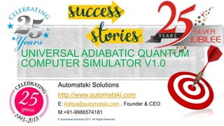 UNIVERSAL ADIABATIC QUANTUM
COMPUTER SIMULATOR V1.0
Automatski Solutions
http://www.automatski.com
E: Aditya@automatski.com , Founder & CEO
M:+91-9986574181
© Automatski Solutions 2017. All Rights Reserved.
 