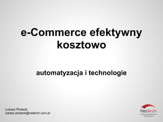 e-Commerce efektywny
               kosztowo

                    automatyzacja i technologie




Łukasz Plutecki
lukasz.plutecki@netarch.com.pl
 