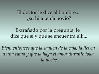 El doctor le dice al hombre... ¿su hija tenía novio? Extrañado por la pregunta, le  dice que sí y que se encuentra allí... Bien, entonces que la saquen de la caja, la lleven a una cama y que la haga el amor durante toda  la noche 