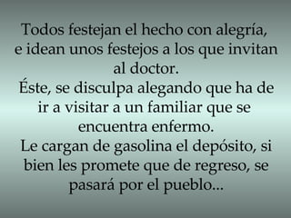 Todos festejan el hecho con alegría, e idean unos festejos a los que invitan al doctor. Éste, se disculpa alegando que ha de ir a visitar a un familiar que se  encuentra enfermo. Le cargan de gasolina el depósito, si bien les promete que de regreso, se pasará por el pueblo... 