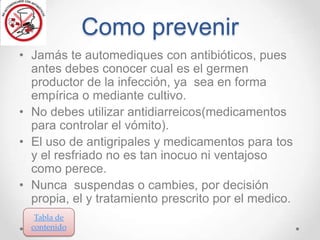 Como prevenir
• Jamás te automediques con antibióticos, pues
antes debes conocer cual es el germen
productor de la infección, ya sea en forma
empírica o mediante cultivo.
• No debes utilizar antidiarreicos(medicamentos
para controlar el vómito).
• El uso de antigripales y medicamentos para tos
y el resfriado no es tan inocuo ni ventajoso
como perece.
• Nunca suspendas o cambies, por decisión
propia, el y tratamiento prescrito por el medico.
Tabla de
contenido

 