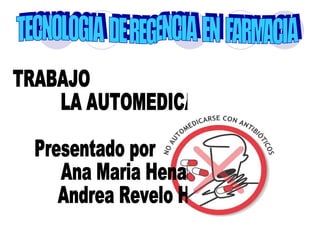 TECNOLOGIA  DE REGENCIA  EN  FARMACIA TRABAJO LA AUTOMEDICACION Presentado por  Ana Maria Henao Díaz Andrea Revelo Henao 