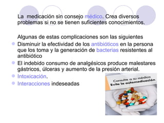 La  medicación sin consejo  médico . Crea diversos problemas si no se tienen suficientes conocimientos. Algunas de estas complicaciones son las siguientes  Disminuir la efectividad de los  antibióticos  en la persona que los toma y la generación de  bacterias  resistentes al antibiótico El indebido consumo de analgésicos produce malestares gástricos, úlceras y aumento de la presión arterial. Intoxicación .  Interacciones  indeseadas 